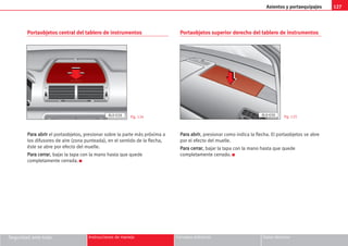 Asientos y portaequipajes 127
Seguridad ante todo Instrucciones de manejo Consejos prácticos Datos técnicos
Portaobjetos central del tablero de instrumentos
P
Pa
ar
ra
a a
ab
br
ri
ir
r el portaobjetos, presionar sobre la parte más próxima a
los difusores de aire (zona punteada), en el sentido de la flecha,
éste se abre por efecto del muelle.
P
Pa
ar
ra
a c
ce
er
rr
ra
ar
r, bajar la tapa con la mano hasta que quede
completamente cerrada. K
Portaobjetos superior derecho del tablero de instrumentos
P
Pa
ar
ra
a a
ab
br
ri
ir
r, presionar como indica la flecha. El portaobjetos se abre
por el efecto del muelle.
P
Pa
ar
ra
a c
ce
er
rr
ra
ar
r, bajar la tapa con la mano hasta que quede
completamente cerrado. K
Fig. 124 Fig. 125
AL0-028 AL0-030
 
