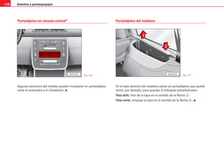 Asientos y portaequipajes
128
Portaobjetos en cónsola central*
Algunas versiones del modelo pueden incorporar un portaobjetos
entre el autorradio y el Climatronic. K
Portaobjetos del maletero
En el lado derecho del maletero existe un portaobjetos que puede
servir, por ejemplo, para guardar el triángulo preseñalizador.
P
Pa
ar
ra
a a
ab
br
ri
ir
r, tirar de la tapa en el sentido de la flecha 1 .
P
Pa
ar
ra
a c
ce
er
rr
ra
ar
r, empujar la tapa en el sentido de la flecha 2 . K
ESP
2
PDC
1
AL0-032 Fig. 126 Fig. 127
1
2
AL0-033
 