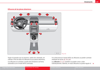 Climatización 139
Seguridad ante todo Instrucciones de manejo Consejos prácticos Datos técnicos
Según el pulsador que se presione, saldrá aire calentado, sin
calentar o frío de todos los difusores de las plazas delanteras.
Los difusores se controlan a través del Climatronic de forma
automática con el modo AUTO conectado.
Si se desconecta el modo AUTO, los difusores se podrán controlar
mediante las teclas 11 , 15 y 16 .
Los d
di
if
fu
us
so
or
re
es
s 3 y 4 también se pueden cerrar o abrir
individualmente. Además, en estos difusores se puede regular el 
1
2
2
4 3 3
2
2
4
5
5
6 6
6
1 1 1
AL0-022
Difusores de las plazas delanteras
Fig. 134
 