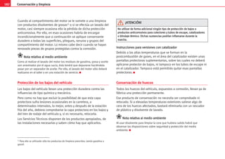 182 Conservación y limpieza
Cuando al compartimiento del motor se le somete a una limpieza
con productos disolventes de grasas1) o si se efectúa un lavado del
motor, casi siempre ocasiona ello la pérdida de dicha protección
anticorrosiva. Por ello, en esas ocasiones habría de encargar
incondicionalmente que a continuación se aplique conservante
duradero a todas las superficies, pliegues, ranuras y grupos del
compartimiento del motor. Lo mismo cabe decir cuando se hayan
renovado piezas de grupos protegidas contra la corrosión.
N
No
ot
ta
a r
re
el
la
at
ti
iv
va
a a
al
l m
me
ed
di
io
o a
am
mb
bi
ie
en
nt
te
e
Como al realizar el lavado del motor los residuos de gasolina, grasa y aceite
son arrastrados por el agua sucia, ésta tendrá que depurarse haciéndola
pasar por un separador de aceite. Por ello, el lavado del motor sólo deberá
realizarse en el taller o en una estación de servicio. K
Protección de los bajos del vehículo
Los bajos del vehículo llevan una protección duradera contra las
influencias de tipo químico y mecánico.
Pero como no hay que excluir la posibilidad de que esta capa
protectora sufra lesiones ocasionales en la carretera, a
determinados intervalos, lo mejor, antes y después de la estación
fría del año, debiera comprobarse la capa protectora en los bajos y
del tren de rodaje del vehículo y, si es necesario, retocarla.
Los Servicios Técnicos disponen de los productos apropiados, de
las instalaciones necesarias y saben cómo hay que aplicarlos.
I
In
ns
st
tr
ru
uc
cc
ci
io
on
ne
es
s p
pa
ar
ra
a v
ve
er
rs
si
io
on
ne
es
s c
co
on
n c
ca
at
ta
al
li
iz
za
ad
do
or
r
Debido a las altas temperaturas que se forman en la
postcombustión de gases, en el área del catalizador existen unas
pantallas protectoras suplementarias, sobre las cuales no deberá
aplicarse protector de bajos, ni tampoco en los tubos de escape ni
en el catalizador. Tampoco está permitido quitar esas pantallas
protectoras. K
Conservación de huecos
Todos los huecos del vehículo, expuestos a corrosión, llevan ya de
fábrica una protección permanente.
Ese producto de conservación no necesita ser comprobado ni
retocado. Si a elevadas temperaturas exteriores saliese algo de
cera de los huecos afectados, bastará eliminarla con un rascador
de plástico y disolvente de lavado.
N
No
ot
ta
a r
re
el
la
at
ti
iv
va
a a
al
l m
me
ed
di
io
o a
am
mb
bi
ie
en
nt
te
e
Al usar disolvente para limpiar la cera que hubiera salido habrá que
observar las disposiciones sobre seguridad y protección del medio
ambiente. K
1) Para ello se utilizarán sólo los productos de limpieza prescritos. Jamás gasolina o
gasoil.
N
No
o u
ut
ti
il
li
iz
za
ar
r d
de
e f
fo
or
rm
ma
a a
ad
di
ic
ci
io
on
na
al
l n
ni
in
ng
gú
ún
n t
ti
ip
po
o d
de
e p
pr
ro
ot
te
ec
cc
ci
ió
ón
n d
de
e b
ba
aj
jo
os
s o
o
p
pr
ro
od
du
uc
ct
to
os
s a
an
nt
ti
ic
co
or
rr
ro
os
si
iv
vo
os
s p
pa
ar
ra
a c
co
ol
le
ec
ct
to
or
re
es
s y
y t
tu
ub
bo
os
s d
de
e e
es
sc
ca
ap
pe
e,
, c
ca
at
ta
al
li
iz
za
ad
do
or
re
es
s
o
o b
bl
li
in
nd
da
aj
je
e t
té
ér
rm
mi
ic
co
o.
. D
Di
ic
ch
ha
as
s s
su
us
st
ta
an
nc
ci
ia
as
s p
po
od
dr
rí
ía
an
n i
in
nf
fl
la
am
ma
ar
rs
se
e d
du
ur
ra
an
nt
te
e l
la
a
m
ma
ar
rc
ch
ha
a.
.
¡
¡A
AT
TE
EN
NC
CI
IÓ
ÓN
N!
!
 