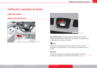 183
Verificación y reposición de niveles
Seguridad ante todo Instrucciones de manejo Consejos prácticos Datos técnicos
V
Ve
er
ri
if
fi
ic
ca
ac
ci
ió
ón
n y
y r
re
ep
po
os
si
ic
ci
ió
ón
n d
de
e n
ni
iv
ve
el
le
es
s
C
Ca
ap
pó
ó d
de
el
l m
mo
ot
to
or
r
Apertura del capó del motor
P
Pa
ar
ra
a d
de
es
sb
bl
lo
oq
qu
ue
ea
ar
rl
lo
o, tirar de la palanca dispuesta en el panel
lateral izquierdo, bajo el tablero de instrumentos. El capó salta de
su bloqueo por la fuerza del muelle.
N
No
ot
ta
a
Antes de abrir el capó del motor hay que asegurarse de que no estén
levantados los limpiaparabrisas, ya que podrían causar desperfectos en la
pintura.
P
Pa
ar
ra
a a
ab
br
ri
ir
r
El capó del motor, hay que levantarlo ligeramente y oprimir el
pestillo de seguridad en la dirección de la flecha ⇒ fig. 156 .
Fig. 155
Fig. 156

ALO-126
AL0-127
 