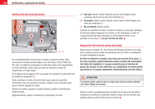 188 Verificación y reposición de niveles
Verificación del nivel del aceite
Es completamente normal que el motor consuma aceite. Este
consumo de aceite puede llegar a ser de hasta 1 litro/1000 km.
Por ello, se deberá comprobar el nivel del aceite con regularidad;
lo más acertado, sería cada vez que se reposta y antes de
emprender un viaje largo.
En la figura de la página 185 se puede ver también la ubicación de
la varilla de medición A .
Para controlar el nivel, el coche tiene que estar en posición
horizontal. Una vez parado el motor, esperar unos minutos para
que el aceite regrese al cárter.
Extraer la varilla, pasarle un paño limpio y volver a introducirla
hasta el tope.
Seguidamente, volver a extraerla y comprobar el nivel:
a H
Ha
ay
y q
qu
ue
e añadir aceite. Bastará que el nivel llegue hasta
cualquier punto de la zona de medición b .
b S
Se
e p
pu
ue
ed
de
e añadir aceite. Puede ocurrir que el nivel llegue a la
zona de medición c
c N
No
o s
se
e d
de
eb
be
er
rá
á añadir aceite.
Cuando se somete el motor a intenso esfuerzo, como por ejemplo,
al recorrer largos trayectos en verano o con remolque, o bien al
cruzar puertos de alta montaña, el nivel deberá estar, a ser
posible, en la zona c (n
no
o p
po
or
r e
en
nc
ci
im
ma
a d
de
e e
el
ll
la
a). K
Reposición del nivel de aceite del motor
Desenroscar el tapón B de la boca de llenado situada en la tapa
de la culata y echar aceite en porciones de 0,5 litros, controlando
el nivel mediante la varilla.
E
El
l n
ni
iv
ve
el
l n
no
o d
de
eb
be
er
rá
á e
en
n n
ni
in
ng
gú
ún
n c
ca
as
so
o e
es
st
ta
ar
r p
po
or
r e
en
nc
ci
im
ma
a d
de
e l
la
a z
zo
on
na
a c .
.
E
En
n c
ca
as
so
o c
co
on
nt
tr
ra
ar
ri
io
o,
, p
po
od
dr
rí
ía
a a
as
sp
pi
ir
ra
ar
rs
se
e a
ac
ce
ei
it
te
e a
a t
tr
ra
av
vé
és
s d
de
el
l r
re
es
sp
pi
ir
ra
ad
de
er
ro
o
d
de
el
l c
cá
ár
rt
te
er
r d
de
el
l c
ci
ig
gü
üe
eñ
ña
al
l e
e i
ir
r a
a p
pa
ar
ra
ar
r a
al
l e
ex
xt
te
er
ri
io
or
r p
po
or
r e
el
l s
si
is
st
te
em
ma
a d
de
e
g
ga
as
se
es
s d
de
e e
es
sc
ca
ap
pe
e.
. E
En
n l
lo
os
s v
ve
eh
hí
íc
cu
ul
lo
os
s c
co
on
n c
ca
at
ta
al
li
iz
za
ad
do
or
r,
, e
el
l a
ac
ce
ei
it
te
e p
po
od
dr
rí
ía
a
q
qu
ue
em
ma
ar
rs
se
e e
en
n e
el
l p
pr
ro
op
pi
io
o c
ca
at
ta
al
li
iz
za
ad
do
or
r,
, d
de
et
te
er
ri
io
or
rá
án
nd
do
os
se
e a
as
sí
í e
es
st
te
e ú
úl
lt
ti
im
mo
o.
.
Volver a cerrar cuidadosamente el tapón de la boca de llenado e
introducir la varilla de medición hasta el tope. De no hacerlo así,
podría salirse aceite al funcionar el motor. K
Fig. 159
A
Al
l r
re
ep
po
on
ne
er
r a
ac
ce
ei
it
te
e,
, c
cu
ui
id
da
ar
r d
de
e q
qu
ue
e n
no
o c
ca
ai
ig
ga
a n
na
ad
da
a s
so
ob
br
re
e l
la
as
s p
pi
ie
ez
za
as
s c
ca
al
li
ie
en
nt
te
es
s
d
de
el
l m
mo
ot
to
or
r.
. P
Pe
el
li
ig
gr
ro
o d
de
e i
in
nc
ce
en
nd
di
io
o.
.
¡
¡A
AT
TE
EN
NC
CI
IÓ
ÓN
N!
!
a
b
c
A
B
AL0-045
 