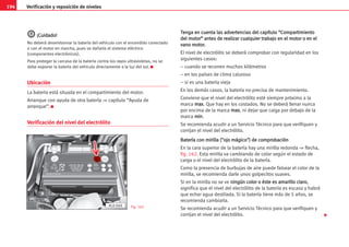 194 Verificación y reposición de niveles
¡
¡C
Cu
ui
id
da
ad
do
o!
!
No deberá desembornar la batería del vehículo con el encendido conectado
o con el motor en marcha, pues se dañaría el sistema eléctrico
(componentes electrónicos).
Para proteger la carcasa de la batería contra los rayos ultravioletas, no se
debe exponer la batería del vehículo directamente a la luz del sol. K
Ubicación
La batería está situada en el compartimiento del motor.
Arranque con ayuda de otra batería ⇒ capítulo “Ayuda de
arranque”. K
Verificación del nivel del electrólito
T
Te
en
ng
ga
a e
en
n c
cu
ue
en
nt
ta
a l
la
as
s a
ad
dv
ve
er
rt
te
en
nc
ci
ia
as
s d
de
el
l c
ca
ap
pí
ít
tu
ul
lo
o “
“C
Co
om
mp
pa
ar
rt
ti
im
mi
ie
en
nt
to
o
d
de
el
l m
mo
ot
to
or
r”
” a
an
nt
te
es
s d
de
e r
re
ea
al
li
iz
za
ar
r c
cu
ua
al
lq
qu
ui
ie
er
r t
tr
ra
ab
ba
aj
jo
o e
en
n e
el
l m
mo
ot
to
or
r o
o e
en
n e
el
l
v
va
an
no
o m
mo
ot
to
or
r.
.
El nivel de electrólito se deberá comprobar con regularidad en los
siguientes casos:
– cuando se recorren muchos kilómetros
– en los países de clima caluroso
– si es una batería vieja
En los demás casos, la batería no precisa de mantenimiento.
Conviene que el nivel del electrólito esté siempre próximo a la
marca m
ma
ax
x. Que hay en los costados. No se deberá llenar nunca
por encima de la marca m
ma
ax
x.
. ni dejar que caiga por debajo de la
marca m
mi
in
n.
Se recomienda acudir a un Servicio Técnico para que verifiquen y
corrijan el nivel del electrólito.
B
Ba
at
te
er
rí
ía
a c
co
on
n m
mi
ir
ri
il
ll
la
a (
(
o
oj
jo
o m
má
ág
gi
ic
co
o
)
) d
de
e c
co
om
mp
pr
ro
ob
ba
ac
ci
ió
ón
n
En la cara superior de la batería hay una mirilla redonda ⇒ flecha,
fig. 162. Esta mirilla va cambiando de color según el estado de
carga o el nivel del electrólito de la batería.
Como la presencia de burbujas de aire puede falsear el color de la
mirilla, se recomienda darle unos golpecitos suaves.
Si en la mirilla no se ve n
ni
in
ng
gú
ún
n c
co
ol
lo
or
r o
o é
és
st
te
e e
es
s a
am
ma
ar
ri
il
ll
lo
o c
cl
la
ar
ro
o,
significa que el nivel del electrólito de la batería es escaso y habrá
que echar agua destilada. Si la batería tiene más de 5 años, se
recomienda cambiarla.
Se recomienda acudir a un Servicio Técnico para que verifiquen y
corrijan el nivel del electrólito.
Fig. 162

AL0-048
 