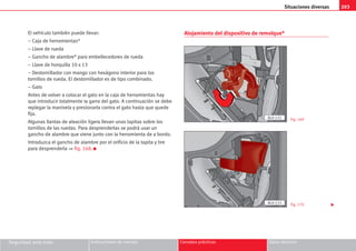 203
Situaciones diversas
Seguridad ante todo Instrucciones de manejo Consejos prácticos Datos técnicos
El vehículo también puede llevar:
– Caja de herramientas*
– Llave de rueda
– Gancho de alambre* para embellecedores de rueda
– Llave de horquilla 10 x 13
– Destornillador con mango con hexágono interior para los
tornillos de rueda. El destornillador es de tipo combinado.
– Gato
Antes de volver a colocar el gato en la caja de herramientas hay
que introducir totalmente la garra del gato. A continuación se debe
replegar la manivela y presionarla contra el gato hasta que quede
fija.
Algunas llantas de aleación ligera llevan unas tapitas sobre los
tornillos de las ruedas. Para desprenderlas se podrá usar un
gancho de alambre que viene junto con la herramienta de a bordo.
Introduzca el gancho de alambre por el orificio de la tapita y tire
para desprenderla ⇒ fig. 168. K
Alojamiento del dispositivo de remolque*
Fig. 169
Fig. 170
AL0-131
AL0-132

 