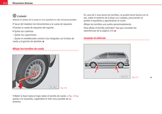 212 Situaciones diversas
¡
¡C
Cu
ui
id
da
ad
do
o!
!
Realizar el cambio de la rueda en una superficie lo más horizontal posible.
• Sacar del maletero las herramientas y la rueda de repuesto.
• Extraer la rueda de repuesto del soporte.
• Quitar las cubiertas
– Quitar los capuchones
– Quitar el embellecedor central o los integrales con la llave de
rueda y el gancho de alambre. K
Aflojar los tornillos de rueda
• Meter la llave hasta el tope sobre el tornillo de rueda ⇒ fig. 176 y
girarla a la izquierda, cogiéndola lo más cerca posible de su
extremo.
En caso de ir muy duros los tornillos, se puede hacer fuerza con el
pie, sobre el extremo de la llave con cuidado, procurando no
perder el equilibrio y agarrándose al coche.
Aflojar los tornillos una vuelta aproximadamente.
Para aflojar el tornillo antirrobo* hay que consultar las
advertencias de la página 214. K
Levantar el vehículo
B45-082C Fig. 176
Fig. 177
AL0-0137

 