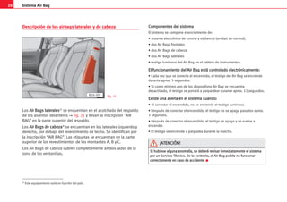 20 Sistema Air Bag
Descripción de los airbags laterales y de cabeza
Los A
Ai
ir
r B
Ba
ag
gs
s l
la
at
te
er
ra
al
le
es
s1) se encuentran en el acolchado del respaldo
de los asientos delanteros ⇒ fig. 21 y llevan la inscripción AIR
BAG en la parte superior del respaldo.
Los A
Ai
ir
r B
Ba
ag
gs
s d
de
e c
ca
ab
be
ez
za
a* se encuentran en los laterales izquierdo y
derecho, por debajo del revestimiento de techo. Se identifican por
la inscripción “AIR BAG”. Las etiquetas se encuentran en la parte
superior de los revestimientos de los montantes A, B y C.
Los Air Bags de cabeza cubren completamente ambos lados de la
zona de las ventanillas.
C
Co
om
mp
po
on
ne
en
nt
te
es
s d
de
el
l s
si
is
st
te
em
ma
a
El sistema se compone esencialmente de:
• sistema electrónico de control y vigilancia (unidad de control),
• dos Air Bags frontales
• dos Air Bags de cabeza
• dos Air Bags laterales
• testigo luminoso del Air Bag en el tablero de instrumentos.
E
El
l f
fu
un
nc
ci
io
on
na
am
mi
ie
en
nt
to
o d
de
el
l A
Ai
ir
r B
Ba
ag
g e
es
st
tá
á c
co
on
nt
tr
ro
ol
la
ad
do
o e
el
le
ec
ct
tr
ró
ón
ni
ic
ca
am
me
en
nt
te
e:
:
• Cada vez que se conecta el encendido, el testigo del Air Bag se enciende
durante aprox. 3 segundos.
• Si como mínimo uno de los dispositivos Air Bag se encuentra
desactivado, el testigo se pondrá a parpardear durante aprox. 12 segundos.
E
Ex
xi
is
st
te
e u
un
na
a a
av
ve
er
rí
ía
a e
en
n e
el
l s
si
is
st
te
em
ma
a c
cu
ua
an
nd
do
o:
:
• Al conectar el encendido, no se enciende el testigo luminoso.
• Después de conectar el encendido, el testigo no se apaga pasados aprox.
3 segundos.
• Después de conectar el encendido, el testigo se apaga y se vuelve a
encender.
• El testigo se enciende o parpadea durante la marcha.
B1H-209 Fig. 21
S
Si
i h
hu
ub
bi
ie
es
se
e a
al
lg
gu
un
na
a a
an
no
om
ma
al
lí
ía
a,
, s
se
e d
de
eb
be
er
rá
á r
re
ev
vi
is
sa
ar
r i
in
nm
me
ed
di
ia
at
ta
am
me
en
nt
te
e e
el
l s
si
is
st
te
em
ma
a
p
po
or
r u
un
n S
Se
er
rv
vi
ic
ci
io
o T
Té
éc
cn
ni
ic
co
o.
. D
De
e l
lo
o c
co
on
nt
tr
ra
ar
ri
io
o,
, e
el
l A
Ai
ir
r B
Ba
ag
g p
po
od
dr
rí
ía
a n
no
o f
fu
un
nc
ci
io
on
na
ar
r
c
co
or
rr
re
ec
ct
ta
am
me
en
nt
te
e e
en
n c
ca
as
so
o d
de
e a
ac
cc
ci
id
de
en
nt
te
e.
. K
¡
¡A
AT
TE
EN
NC
CI
IÓ
ÓN
N!
!
1) Este equipamiento varía en función del país.
 