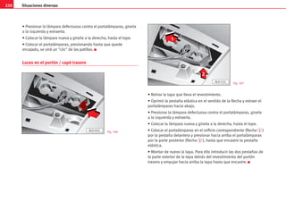 220 Situaciones diversas
• Presionar la lámpara defectuosa contra el portalámparas, girarla
a la izquierda y extraerla.
• Colocar la lámpara nueva y girarla a la derecha, hasta el tope.
• Colocar el portalámparas, presionando hasta que quede
encajado, se oirá un clic de las patillas. K
Luces en el portón / capó trasero
• Retirar la tapa que lleva el revestimiento.
• Oprimir la pestaña elástica en el sentido de la flecha y extraer el
portalámparas hacia abajo.
• Presionar la lámpara defectuosa contra el portalámparas, girarla
a la izquierda y extraerla.
• Colocar la lámpara nueva y girarla a la derecha, hasta el tope.
• Colocar el portalámparas en el orificio correspondiente (flecha 1 )
por la pestaña delantera y presionar hacia arriba el portalámparas
por la parte posterior (flecha 2 ), hasta que encastre la pestaña
elástica.
• Montar de nuevo la tapa. Para ello introducir las dos pestañas de
la parte exterior de la tapa detrás del revestimiento del portón
trasero y empujar hacia arriba la tapa hasta que encastre. K
1
2
AL0-151
AL0-055 Fig. 186
Fig. 187
 
