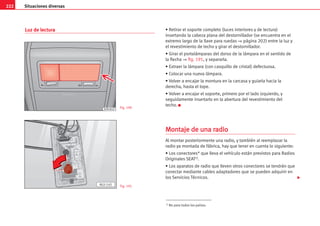 222 Situaciones diversas
Luz de lectura • Retirar el soporte completo (luces interiores y de lectura)
insertando la cabeza plana del destornillador (se encuentra en el
extremo largo de la llave para ruedas ⇒ página 202) entre la luz y
el revestimiento de techo y girar el destornillador.
• Girar el portalámparas del dorso de la lámpara en el sentido de
la flecha ⇒ fig. 191, y separarla.
• Extraer la lámpara (con casquillo de cristal) defectuosa.
• Colocar una nueva lámpara.
• Volver a encajar la montura en la carcasa y guiarla hacia la
derecha, hasta el tope.
• Volver a encajar el soporte, primero por el lado izquierdo, y
seguidamente insertarlo en la abertura del revestimiento del
techo. K
M
Mo
on
nt
ta
aj
je
e d
de
e u
un
na
a r
ra
ad
di
io
o
Al montar posteriormente una radio, y también al reemplazar la
radio ya montada de fábrica, hay que tener en cuenta lo siguiente:
• Los conectores* que lleva el vehículo están previstos para Radios
Originales SEAT1).
• Los aparatos de radio que lleven otros conectores se tendrán que
conectar mediante cables adaptadores que se pueden adquirir en
los Servicios Técnicos.
AL0-145
B7M-0019 Fig. 190
Fig. 191
1) No para todos los países.

 