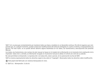 SEAT S.A. se preocupa constantemente por mantener todos sus tipos y modelos en un desarrollo continuo. Por ello le rogamos que com-
prenda que, en cualquier momento, puedan producirse modificaciones del vehículo entregado en cuanto a la forma, el equipamiento y la
técnica. Por esta razón, no se puede derivar derecho alguno basándose en los datos, las ilustraciones y descripciones del presente
Manual.
Los textos, las ilustraciones y las normas de este manual se basan en el estado de la información en el momento de la realización de la
impresión. Salvo error u omisión, la información recogida en el presente manual es válida en la fecha de cierre de su edición.
No está permitida la reimpresión, la reproducción o la traducción, total o parcial, sin la autorización escrita de SEAT.
SEAT se reserva expresamente todos los derechos según la ley sobre el Copyright. Reservados todos los derechos sobre modificación.
❀ Este papel está fabricado con celulosa blanqueada sin cloro.
© SEAT S.A. - Reimpresión: 15.04.05
 