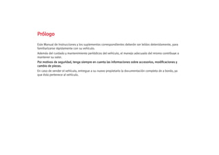 P
Pr
ró
ól
lo
og
go
o
Este Manual de Instrucciones y los suplementos correspondientes deberán ser leídos detenidamente, para
familiarizarse rápidamente con su vehículo.
Además del cuidado y mantenimiento periódicos del vehículo, el manejo adecuado del mismo contribuye a
mantener su valor.
P
Po
or
r m
mo
ot
ti
iv
vo
os
s d
de
e s
se
eg
gu
ur
ri
id
da
ad
d,
, t
te
en
ng
ga
a s
si
ie
em
mp
pr
re
e e
en
n c
cu
ue
en
nt
ta
a l
la
as
s i
in
nf
fo
or
rm
ma
ac
ci
io
on
ne
es
s s
so
ob
br
re
e a
ac
cc
ce
es
so
or
ri
io
os
s,
, m
mo
od
di
if
fi
ic
ca
ac
ci
io
on
ne
es
s y
y
c
ca
am
mb
bi
io
o d
de
e p
pi
ie
ez
za
as
s.
.
En caso de vender el vehículo, entregue a su nuevo propietario la documentación completa de a bordo, ya
que ésta pertenece al vehículo.
 