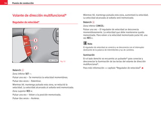 Puesto de conducción
54
V
Vo
ol
la
an
nt
te
e d
de
e d
di
ir
re
ec
cc
ci
ió
ón
n m
mu
ul
lt
ti
if
fu
un
nc
ci
io
on
na
al
l*
*
Regulador de velocidad*
B
Ba
al
la
an
nc
cí
ín
n 1
Zona inferior S
SE
ET
T –
–:
Pulsar una vez – Se memoriza la velocidad momentánea.
Pulsar dos veces – Ralentizar.
Mientras Vd. mantenga pulsada esta zona, se reducirá la
velocidad. La velocidad alcanzada al soltarla será memorizada.
Zona superior R
RE
ES
S +
+:
Pulsar una vez – Volver a la posición memorizada.
Pulsar dos veces – Acelerar.
Mientras Vd. mantenga pulsada esta zona, aumentará la velocidad.
La velocidad alcanzada al soltarla será memorizada.
B
Ba
al
la
an
nc
cí
ín
n 2
Zona inferior C
CA
AN
NC
CE
EL
L:
Pulsar una vez – El regulador de velocidad se desconecta
momentáneamente. La velocidad que debe mantenerse queda
memorizada. Para volver a la velocidad memorizada pulse Vd. una
vez R
RE
ES
S +
+.
N
No
ot
ta
a
El regulador de velocidad se conecta y se desconecta con el interruptor
deslizante de la palanca de intermitentes y luz de carretera.
I
Il
lu
um
mi
in
na
ac
ci
ió
ón
n
En el lado derecho se encuentra un pulsador* para conectar y
desconectar la iluminación de las teclas del volante de dirección
multifuncional*.
Para más información ⇒ capítulo “Regulador de velocidad”. K
1
2
B45-379K Fig. 52
 