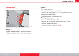 Puesto de conducción 55
Seguridad ante todo Instrucciones de manejo Consejos prácticos Datos técnicos
Equipo de radio*
B
Ba
al
la
an
nc
cí
ín
n 3
Pulsar la zona superior V
VO
OL
L +
+ - Aumentar el volumen.
Pulsar la zona inferior V
VO
OL
L –
– - Disminuir el volumen.
B
Ba
al
la
an
nc
cí
ín
n 4
Pulsar zona superior:
• Búsqueda de emisoras adelante (radio)
• Mensajes TIM adelante (Sistema de navegación*/Radio SCALA)
• Avance rápido (modo casete*)
• Búsqueda de títulos adelante (modo CD*)
Pulsar zona inferior:
• Búsqueda de emisoras atrás (radio)
• Mensajes TIM atrás (Sistema de navegación*/Radio SCALA)
• Retroceso rápido (modo casete*)
• Búsqueda de títulos atrás (modo CD*) K
3
4
B45-380K Fig. 53
 