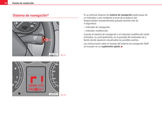 Puesto de conducción
70
S
Si
is
st
te
em
ma
a d
de
e n
na
av
ve
eg
ga
ac
ci
ió
ón
n*
* Si su vehículo dispone de s
si
is
st
te
em
ma
a d
de
e n
na
av
ve
eg
ga
ac
ci
ió
ón
n podrá pasar de
un indicador a otro mediante la tecla de la palanca del
limpiacristales (manteniéndola pulsada durante más de
2 segundos):
– Indicador de navegación.
– Indicador multifunción.
Cuando el sistema de navegación o el indicador multifunción están
activados, es, principalmente, en la pantalla del ordenador de a
bordo donde aparecen visualizadas las posibles averías.
Las instrucciones sobre el manejo del sistema de navegación SEAT
se incluyen en un s
su
up
pl
le
em
me
en
nt
to
o a
ap
pa
ar
rt
te
e. K
6
7
8
1/min
x1000
0
20
40
60
30
50
7
Km/h
C
AL0-078
AL0-152 Fig. 57
Fig. 58
 