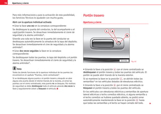 Apertura y cierre
78
Para más informaciones y para la activación de esta posibilidad,
los Servicios Técnicos le ayudarán con mucho gusto.
A
Ab
br
ri
ir
r c
co
on
n l
la
a a
ap
pe
er
rt
tu
ur
ra
a i
in
nd
di
iv
vi
id
du
ua
al
l a
ac
ct
ti
iv
va
ad
da
a
• Girar la llave u
un
na
a v
ve
ez
z en la cerradura correspondiente:
Se desbloquea la puerta del conductor, la del acompañante o el
capó/portón trasero. Se desactivan inmediatamente el cierre de
seguridad y la alarma antirrobo*.
Girando una sola vez la llave en la puerta del conductor se
desbloquea automáticamente la cerradura de la tapa del depósito.
Se desactivan inmediatamente el cirre de seguridad y la alarma
antirrobo*.
• Girar d
do
os
s v
ve
ec
ce
es
s s
se
eg
gu
ui
id
da
as
s la llave en la cerradura
correspondiente:
Se desbloquean todas las puertas, la tapa del depósito y el portón
trasero. Se desactivan inmediatamente el cierre de seguridad y la
alarma antirrobo*.
N
No
ot
ta
a
Todas las demás funciones de la apertura individual de las puertas las
encontrará en el capítulo “Puertas, cierre centralizado”.
Si se desbloquea alguna puerta o el portón trasero y después se abre
alguna otra puerta desde el interior tirando de la maneta, al cerrar las
puertas con el cierre centralizado, esta puerta n
no
o se bloquea. Por motivos
de seguridad se debe d
de
es
sb
bl
lo
oq
qu
ue
ea
ar
r todo el vehículo girando d
do
os
s v
ve
ec
ce
es
s la
llave y seguidamente volver a b
bl
lo
oq
qu
ue
ea
ar
r el vehículo. K
P
Po
or
rt
tó
ón
n t
tr
ra
as
se
er
ro
o
Apertura y cierre
• Girando la llave a la posición a con el cierre centralizado se
d
de
es
sb
bl
lo
oq
qu
ue
ea
an
n el portón trasero y todas las puertas del vehículo. El
portón se puede abrir tirando de la maneta exterior.
Si se mantiene la llave en la posición a , se abrirán todas las
ventanillas* en los vehículos dotados de elevalunas eléctrico.
• Girando la llave a la posición b por el cierre centralizado se
b
bl
lo
oq
qu
ue
ea
an
n el portón trasero y todas las puertas del vehículo.
En los vehículos con elevalunas eléctricos y ventanillas de apertura
lateral eléctricas o techo corredizo eléctrico, si alguna ventanilla o
el techo corredizo se hubiera quedado abierto, se podrá cerrar
automáticamente manteniendo la llave en la posición b hasta
que todas las ventanillas y el techo se hayan cerrado del todo. 
a
c
b
AL0-004 Fig. 65
 