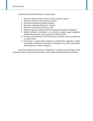 Mi alimentación



       Clasificación de los alimentos por su descripción

          1. Alimentos lácteos (leche, caseína, crema, manteca, queso)
          2. Alimentos cárneos y afines (carne, huevos)
          3. Alimentos farináceos (cereales, harinas)
          4. Alimentos vegetales (hortalizas, y frutas)
          5. Alimentos azucarados (azúcares, miel)
          6. Alimentos grasos (aceites alimenticios, grasa alimenticias, margarina)
          7. Bebidas (bebidas alcohólicas, o sin alcohol, jarabes, jugos vegetales,
             bebidas fermentadas, vinos y productos afines, licores)
          8. Productos estimulantes y fruitivos (cacao y chocolate, café y sucedáneos,
             té, yerba mate)
          9. Correctivos y coadyuvantes (especias o condimentos vegetales, hongos
             comestibles, levaduras, fermentos y derivados, sal y sales compuestas,
             salsas, aderezos o aliños, vinagres)

      Una buena alimentación debe ser equilibrada y completa, es decir deben estar
presentes todos los grupos mencionados y cubrir todas las necesidades del individuo
 