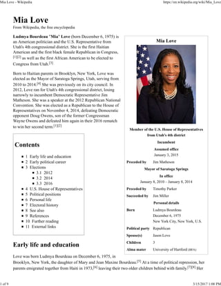 Mia Love
Member of the U.S. House of Representatives
from Utah's 4th district
Incumbent
Assumed office
January 3, 2015
Preceded by Jim Matheson
Mayor of Saratoga Springs
In office
January 8, 2010 – January 8, 2014
Preceded by Timothy Parker
Succeeded by Jim Miller
Personal details
Born Ludmya Bourdeau
December 6, 1975
New York City, New York, U.S.
Political party Republican
Spouse(s) Jason Love
Children 3
Alma mater University of Hartford (BFA)
Mia Love
From Wikipedia, the free encyclopedia
Ludmya Bourdeau "Mia" Love (born December 6, 1975) is
an American politician and the U.S. Representative from
Utah's 4th congressional district. She is the first Haitian
American and the first black female Republican in Congress,
[1][2] as well as the first African American to be elected to
Congress from Utah.[3]
Born to Haitian parents in Brooklyn, New York, Love was
elected as the Mayor of Saratoga Springs, Utah, serving from
2010 to 2014.[4] She was previously on its city council. In
2012, Love ran for Utah's 4th congressional district, losing
narrowly to incumbent Democratic Representative Jim
Matheson. She was a speaker at the 2012 Republican National
Convention. She was elected as a Republican to the House of
Representatives on November 4, 2014, defeating Democratic
opponent Doug Owens, son of the former Congressman
Wayne Owens and defeated him again in their 2016 rematch
to win her second term.[1][2]
Contents
1 Early life and education
2 Early political career
3 Elections
3.1 2012
3.2 2014
3.3 2016
4 U.S. House of Representatives
5 Political positions
6 Personal life
7 Electoral history
8 See also
9 References
10 Further reading
11 External links
Early life and education
Love was born Ludmya Bourdeau on December 6, 1975, in
Brooklyn, New York, the daughter of Mary and Jean Maxine Bourdeau.[5] At a time of political repression, her
parents emigrated together from Haiti in 1973,[6] leaving their two older children behind with family.[7][8] Her
Mia Love - Wikipedia https://en.wikipedia.org/wiki/Mia_Love
1 of 9 3/15/2017 1:08 PM
 