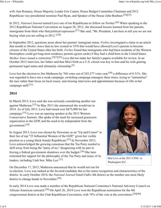 Mia Love at the 2013 CPAC in
Washington D.C.
wife Ann Romney, House Majority Leader Eric Cantor, House Budget Committee Chairman and 2012
Republican vice presidential nominee Paul Ryan, and Speaker of the House John Boehner.[24][25]
In 2012, National Journal named Love one of ten Republicans to follow on Twitter.[26] When speaking to the
2012 Republican National Convention on August 28, 2012, she discussed lessons learned from her parents,
immigrants from Haiti who fled political repression.[27] She said, "Mr. President, I am here to tell you we are not
buying what you are selling in 2012."[28]
In September 2012, questions arose about her parents' immigrant status. Forbes investigated a claim in an article
that month in Mother Jones that no law existed in 1976 that would have allowed Love's parents to become
citizens of the United States after her birth. Forbes found that immigrants who had been residents of the Western
Hemisphere could get long-term residency permits (green cards) if they had a child born in the United States.
Mother Jones issued a correction.[5][7][29] Love did not make her family's papers available for review. In an
October 2012 interview, her father said that Mia's birth as a U.S. citizen was key to him and his wife gaining
permanent legal status and ultimately citizenship.[9]
Love lost the election to Jim Matheson by 768 votes out of 245,277 votes cast,[30] a difference of 0.31%. She
was regarded to have run a weak campaign, switching campaign managers three times, trying to "nationalize"
the race rather than focus on local issues, and missing interviews and appointments because of rifts in her
campaign staff.[31]
2014
In March 2013, Love said she was seriously considering another run
against Matheson.[32] In May 2013 she announced she would run in
2014. As of July 2013, Love had raised over $475,000 for her
campaign.[33] Love was an opening speaker at the 2013 Western
Conservative Summit. She spoke of the need for increased grassroots
organization in the GOP, and the need to be independent from the
government.[34]
In August 2013, Love was chosen by Newsmax as an "Up and Comer" in
their list of top "25 Influential Women of the GOP," given her visible
position as a young black female Republican.[35] In November 2013,
Love acknowledged the growing consensus that the Tea Party needed to
shift away from being the "party of no," disagreeing with its part in
forcing a federal government shutdown over the budget.[36] She later
reiterated her support for the philosophy of the Tea Party and many of its
leaders, including Utah Sen. Mike Lee.[37]
On December 17, 2013, Matheson announced that he would not run for
re-election. Love was ranked as the favored candidate due to her name recognition and characteristics of the
district. In early October 2014, the National Journal listed Utah's 4th district as the number one most likely
district to change hands in November.[38]
In early 2014 Love was made a member of the Republican National Committee's National Advisory Council on
African-American outreach.[39] On April 26, 2014 Love won the Republican nomination for the 4th
congressional district at the Utah Republican Convention, with 78% of the vote at the convention.[28][40]
Mia Love - Wikipedia https://en.wikipedia.org/wiki/Mia_Love
3 of 9 3/15/2017 1:08 PM
 