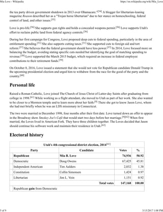 the tea party driven government shutdown in 2013 over Obamacare."[54] A blogger for libertarian-leaning
magazine Reason described her as a "Trojan horse libertarian" due to her stance on homeschooling, federal
control of land, and other issues.[55]
Love is pro-life.[56] She supports gun rights and holds a concealed weapons permit.[56] Love supports Utah's
effort to reclaim public land from federal agency controls.[56]
During her first campaign for Congress, Love proposed deep cuts to federal spending, particularly in the area of
entitlement spending.[31] She also supports cutting taxes.[31] She supported cuts to foreign aid and tort
reform.[57] She believes that the federal government should have less power.[57] In 2014, Love focused more on
balancing the budget, avoiding stating specific cuts needed but identifying the goal of matching spending to
revenue.[58] Love supported the March 2015 budget, which required an increase in federal employee
contributions to their retirement funds.[59]
On October 8, 2016, Love issued a statement that she would not vote for Republican candidate Donald Trump in
the upcoming presidential election and urged him to withdraw from the race for the good of the party and the
country.[60]
Personal life
Raised a Roman Catholic, Love joined The Church of Jesus Christ of Latter-day Saints after graduating from
college in 1998.[61] While working as a flight attendant, she moved to Utah as part of her work. She also wanted
to be closer to a Mormon temple and to learn more about her faith.[9] There she got to know Jason Love, whom
she had met briefly when he was an LDS missionary in Connecticut.
The two were married in December 1998, four months after their first date. Love turned down an offer to appear
in the Broadway show Smokey Joe's Café that would start two days before her marriage.[9][62] When first
married, the Loves lived in American Fork. They have three children together. The Loves decided that Jason
should continue his software work and maintain their residence in Utah.[63]
Electoral history
Utah's 4th congressional district election, 2014[41]
Party Candidate Votes %
Republican Mia B. Love 74,936 50.92
Democratic Doug Owens 67,425 45.81
Independent American Tim Aalders 2,032 1.38
Constitution Collin Simonsen 1,424 0.97
Libertarian Jim L. Vein 1,151 0.92
Total votes 147,168 100.00
Republican gain from Democratic
Mia Love - Wikipedia https://en.wikipedia.org/wiki/Mia_Love
5 of 9 3/15/2017 1:08 PM
 
