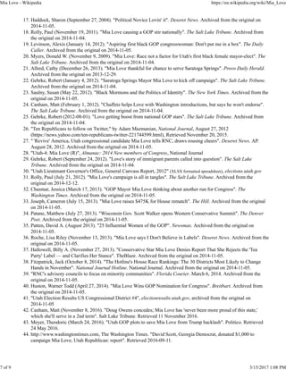 Haddock, Sharon (September 27, 2004). "Political Novice Lovin' it". Deseret News. Archived from the original on
2014-11-05.
17.
Rolly, Paul (November 19, 2011). "Mia Love causing a GOP stir nationally". The Salt Lake Tribune. Archived from
the original on 2014-11-04.
18.
Levinson, Alexis (January 14, 2012). "Aspiring first black GOP congresswoman: Don't put me in a box". The Daily
Caller. Archived from the original on 2014-11-05.
19.
Myers, Donald W. (November 9, 2009). "Mia Love: Race not a factor for Utah's first black female mayor-elect". The
Salt Lake Tribune. Archived from the original on 2014-11-04.
20.
Allred, Cathy (December 26, 2013). "Mia Love thankful for chance to serve Saratoga Springs". Provo Daily Herald.
Archived from the original on 2013-12-29.
21.
Gehrke, Robert (January 4, 2012). "Saratoga Springs Mayor Mia Love to kick off campaign". The Salt Lake Tribune.
Archived from the original on 2014-11-04.
22.
Saulny, Susan (May 22, 2012). "Black Mormons and the Politics of Identity". The New York Times. Archived from the
original on 2014-11-05.
23.
Canham, Matt (February 1, 2012). "Chaffetz helps Love with Washington introductions, but says he won't endorse".
The Salt Lake Tribune. Archived from the original on 2014-11-04.
24.
Gehrke, Robert (2012-08-01). "Love getting boost from national GOP stars". The Salt Lake Tribune. Archived from
the original on 2014-11-04.
25.
"Ten Republicans to follow on Twitter," by Adam Mazmanian, National Journal, August 27, 2012
(https://news.yahoo.com/ten-republicans-twitter-221744599.html), Retrieved November 20, 2015.
26.
" 'Revive' America, Utah congressional candidate Mia Love tells RNC, draws rousing cheers". Deseret News. AP.
August 28, 2012. Archived from the original on 2014-11-05.
27.
"Utah-4: Mia Love (R)", Almanac: 2014 New members of Congress, National Journal28.
Gehrke, Robert (September 24, 2012). "Love's story of immigrant parents called into question". The Salt Lake
Tribune. Archived from the original on 2014-11-04.
29.
"Utah Lieutenant Governor's Office, General Canvass Report, 2012" (XLSX formatted spreadsheet), elections.utah.gov30.
Rolly, Paul (July 21, 2012). "Mia Love's campaign is all in tangles". The Salt Lake Tribune. Archived from the
original on 2014-12-12.
31.
Chasmar, Jessica (March 17, 2013). "GOP Mayor Mia Love thinking about another run for Congress". The
Washington Times. Archived from the original on 2014-11-05.
32.
Joseph, Cameron (July 15, 2013). "Mia Love raises $475K for House rematch". The Hill. Archived from the original
on 2014-11-05.
33.
Patane, Matthew (July 27, 2013). "Wisconsin Gov. Scott Walker opens Western Conservative Summit". The Denver
Post. Archived from the original on 2014-11-05.
34.
Patten, David A. (August 2013). "25 Influential Women of the GOP". Newsmax. Archived from the original on
2014-11-05.
35.
Roche, Lisa Riley (November 13, 2013). "Mia Love says I Don't Believe in Labels". Deseret News. Archived from the
original on 2014-11-05.
36.
Hallowell, Billy A. (November 27, 2013). "Conservative Star Mia Love Denies Report That She Rejects the 'Tea
Party' Label — and Clarifies Her Stance". TheBlaze. Archived from the original on 2014-11-05.
37.
Fitzpatrick, Jack (October 8, 2014). "The Hotline's House Race Rankings: The 30 Districts Most Likely to Change
Hands in November". National Journal Hotline. National Journal. Archived from the original on 2014-11-05.
38.
"RNC's advisory councils to focus on minority communities". Florida Courier. March 6, 2014. Archived from the
original on 2014-11-05.
39.
Huston, Warner Todd (April 27, 2014). "Mia Love Wins GOP Nomination for Congress". Breitbart. Archived from
the original on 2014-11-05.
40.
"Utah Election Results US Congressional District #4", electionresults.utah.gov, archived from the original on
2014-11-05
41.
Canham, Matt (November 8, 2016). "Doug Owens concedes; Mia Love has 'never been more proud of this state,'
which she'll serve in a 2nd term". Salt Lake Tribune. Retrieved 11 November 2016.
42.
Meyer, Theodoric (March 24, 2016). "Utah GOP plots to save Mia Love from Trump backlash". Politico. Retrieved
24 May 2016.
43.
http://www.washingtontimes.com, The Washington Times. "David Scott, Georgia Democrat, donated $1,000 to
campaign Mia Love, Utah Republican: report". Retrieved 2016-09-11.
44.
Mia Love - Wikipedia https://en.wikipedia.org/wiki/Mia_Love
7 of 9 3/15/2017 1:08 PM
 
