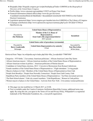 Biography (http://bioguide.congress.gov/scripts/biodisplay.pl?index=L000584) at the Biographical
Directory of the United States Congress
Profile (https://www.votesmart.org/candidate/135957) at Project Vote Smart
Financial information (federal office) (http://www.fec.gov/fecviewer
/CandidateCommitteeDetail.do?&tabIndex=1&candidateCommitteeId=H2UT04023) at the Federal
Election Commission
Legislation sponsored (https://www.congress.gov/member/mia-love/L000584) at The Library of Congress
Campaign contributions (http://www.opensecrets.org/races/summary.php?cycle=2012&id=UT04) at
OpenSecrets.org
United States House of Representatives
Preceded by
Jim Matheson
Member of the U.S. House of
Representatives
from Utah's 4th congressional district
2015–present
Incumbent
United States order of precedence (ceremonial)
Preceded by
Barry Loudermilk
D-Georgia
United States Representatives by seniority
352nd
Succeeded by
Tom MacArthur
R-New Jersey
Retrieved from "https://en.wikipedia.org/w/index.php?title=Mia_Love&oldid=770007496"
Categories: 1975 births 21st-century American politicians African-American Latter Day Saints
African-American mayors African-American members of the United States House of Representatives
African-American women in politics American politicians of Haitian descent
Candidates in United States elections, 2012 Converts to Mormonism from Roman Catholicism
Female members of the United States House of Representatives Flight attendants Living people
Mayors of places in Utah Members of the United States House of Representatives from Utah
People from Brooklyn People from Norwalk, Connecticut People from Utah County, Utah
Republican Party members of the United States House of Representatives Tea Party movement activists
The Hartt School alumni Utah city council members Utah Republicans Women in Utah politics
Women mayors of places in the United States Activists from New York 21st-century women politicians
This page was last modified on 12 March 2017, at 22:08.
Text is available under the Creative Commons Attribution-ShareAlike License; additional terms may
apply. By using this site, you agree to the Terms of Use and Privacy Policy. Wikipedia® is a registered
trademark of the Wikimedia Foundation, Inc., a non-profit organization.
Mia Love - Wikipedia https://en.wikipedia.org/wiki/Mia_Love
9 of 9 3/15/2017 1:08 PM
 