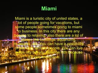 Miami
Miami is a turistic city of united states, a
  lot of people going for vacations, but
some people sometimes going to miami
  to business. In this city there are any
beachs to relaxing, also there are a lot of
     places like buildings, aquariums,
museums, etc. You can have a possibility
of see very famous people. You can live
in this city but you have be rich because
          it’s very expensive.
 