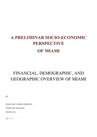 A PRELIMINAR SOCIO-ECONOMIC
             PERSPECTIVE
                            OF MIAMI




      FINANCIAL, DEMOGRAPHIC, AND
     GEOGRAPHIC OVERVIEW OF MIAMI


BY



MARIA DEL CARMEN PIQUERAS

ASSISTANT MANAGER

MIAMI, USA.


1|Page
 