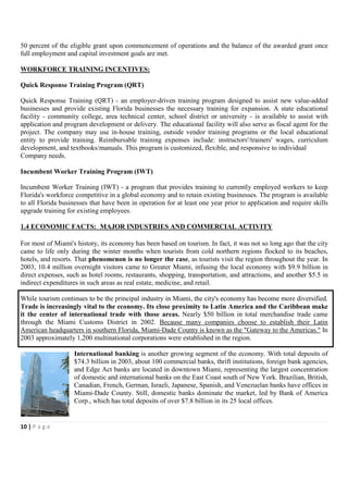 50 percent of the eligible grant upon commencement of operations and the balance of the awarded grant once
full employment and capital investment goals are met.

WORKFORCE TRAINING INCENTIVES:

Quick Response Training Program (QRT)

Quick Response Training (QRT) - an employer-driven training program designed to assist new value-added
businesses and provide existing Florida businesses the necessary training for expansion. A state educational
facility - community college, area technical center, school district or university - is available to assist with
application and program development or delivery. The educational facility will also serve as fiscal agent for the
project. The company may use in-house training, outside vendor training programs or the local educational
entity to provide training. Reimbursable training expenses include: instructors'/trainers' wages, curriculum
development, and textbooks/manuals. This program is customized, flexible, and responsive to individual
Company needs.

Incumbent Worker Training Program (IWT)

Incumbent Worker Training (IWT) - a program that provides training to currently employed workers to keep
Florida's workforce competitive in a global economy and to retain existing businesses. The program is available
to all Florida businesses that have been in operation for at least one year prior to application and require skills
upgrade training for existing employees.

1.4 ECONOMIC FACTS: MAJOR INDUSTRIES AND COMMERCIAL ACTIVITY

For most of Miami's history, its economy has been based on tourism. In fact, it was not so long ago that the city
came to life only during the winter months when tourists from cold northern regions flocked to its beaches,
hotels, and resorts. That phenomenon is no longer the case, as tourists visit the region throughout the year. In
2003, 10.4 million overnight visitors came to Greater Miami, infusing the local economy with $9.9 billion in
direct expenses, such as hotel rooms, restaurants, shopping, transportation, and attractions, and another $5.5 in
indirect expenditures in such areas as real estate, medicine, and retail.

While tourism continues to be the principal industry in Miami, the city's economy has become more diversified.
Trade is increasingly vital to the economy. Its close proximity to Latin America and the Caribbean make
it the center of international trade with those areas. Nearly $50 billion in total merchandise trade came
through the Miami Customs District in 2002. Because many companies choose to establish their Latin
American headquarters in southern Florida, Miami-Dade County is known as the "Gateway to the Americas." In
2003 approximately 1,200 multinational corporations were established in the region.

                    International banking is another growing segment of the economy. With total deposits of
                    $74.3 billion in 2003, about 100 commercial banks, thrift institutions, foreign bank agencies,
                    and Edge Act banks are located in downtown Miami, representing the largest concentration
                    of domestic and international banks on the East Coast south of New York. Brazilian, British,
                    Canadian, French, German, Israeli, Japanese, Spanish, and Venezuelan banks have offices in
                    Miami-Dade County. Still, domestic banks dominate the market, led by Bank of America
                    Corp., which has total deposits of over $7.8 billion in its 25 local offices.


10 | P a g e
 