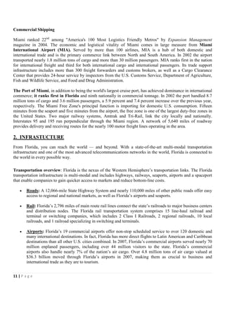Commercial Shipping

Miami ranked 22nd among "America's 100 Most Logistics Friendly Metros" by Expansion Management
magazine in 2004. The economic and logistical vitality of Miami comes in large measure from Miami
International Airport (MIA). Served by more than 100 airlines, MIA is a hub of both domestic and
international trade and is the primary commerce link between North and South America. In 2002 the airport
transported nearly 1.8 million tons of cargo and more than 30 million passengers. MIA ranks first in the nation
for international freight and third for both international cargo and international passengers. Its trade support
infrastructure includes more than 300 freight forwarders and customs brokers, as well as a Cargo Clearance
Center that provides 24-hour service by inspectors from the U.S. Customs Service, Department of Agriculture,
Fish and Wildlife Service, and Food and Drug Administration.

The Port of Miami, in addition to being the world's largest cruise port, has achieved dominance in international
commerce; it ranks first in Florida and ninth nationally in commercial tonnage. In 2002 the port handled 8.7
million tons of cargo and 3.6 million passengers, a 5.9 percent and 7.4 percent increase over the previous year,
respectively. The Miami Free Zone's principal function is importing for domestic U.S. consumption. Fifteen
minutes from the seaport and five minutes from the airport, the free zone is one of the largest duty-free zones in
the United States. Two major railway systems, Amtrak and Tri-Rail, link the city locally and nationally.
Interstates 95 and 195 run perpendicular through the Miami region. A network of 5,640 miles of roadway
provides delivery and receiving routes for the nearly 100 motor freight lines operating in the area.

2. INFRASTUCTURE
From Florida, you can reach the world — and beyond. With a state-of-the-art multi-modal transportation
infrastructure and one of the most advanced telecommunications networks in the world, Florida is connected to
the world in every possible way.

Transportation overview: Florida is the nexus of the Western Hemisphere’s transportation links. The Florida
transportation infrastructure is multi-modal and includes highways, railways, seaports, airports and a spaceport
that enable companies to gain quicker access to markets and reduce bottom-line costs.

    •   Roads: A 12,066-mile State Highway System and nearly 110,000 miles of other public roads offer easy
        access to regional and national markets, as well as Florida’s airports and seaports.

    •   Rail: Florida’s 2,796 miles of main route rail lines connect the state’s railroads to major business centers
        and distribution nodes. The Florida rail transportation system comprises 15 line-haul railroad and
        terminal or switching companies, which includes 2 Class I Railroads, 2 regional railroads, 10 local
        railroads, and 1 railroad specializing in switching and terminals.

    •   Airports: Florida’s 19 commercial airports offer non-stop scheduled service to over 120 domestic and
        many international destinations. In fact, Florida has more direct flights to Latin American and Caribbean
        destinations than all other U.S. cities combined. In 2007, Florida’s commercial airports served nearly 70
        million enplaned passengers, including over 44 million visitors to the state. Florida’s commercial
        airports also handle nearly 7% of the nation’s air cargo. Over 4.8 million tons of air cargo valued at
        $36.3 billion moved through Florida’s airports in 2007, making them as crucial to business and
        international trade as they are to tourism.


11 | P a g e
 