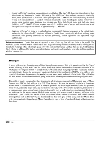•   Seaports: Florida’s maritime transportation is world class. The state's 14 deepwater seaports are within
        90 miles of any business in Florida. With nearly 70% of Florida’s international commerce moving by
        water, these ports moved 14.1 million cruise passengers in FY 2006/07 and facilitated nearly 3 million
        twenty-foot equivalent units (TEUs) of container movements. Many Florida ports feature roll on/off or
        gantry crane loading areas, dockside cold storage, dry dock, bulk liquid cargo and bulk dry cargo
        facilities. In FY 2006/07, Florida seaports moved 121 million tons of cargo, and international trade
        through Florida seaports was valued at approximately $73.4 billion.

    •   Spaceport: Florida’s is home to two of only eight commercially licensed spaceports in the United States
        and to the site of the first U.S. commercial launch. Florida hosts commercial, civil and military space
        operations, with primary emphasis on payload processing, launch operations and spaceport range
        technologies.

Telecommunications: Florida has been recognized as one of the top five telecom hubs in the world. The
Network Access Point (NAP) in Miami serves as a major switching station for Internet traffic coming to and
from Latin America, while other high-speed networks, such as the Florida Lambda Rail and LA Grid facilitate
R&D efforts. In addition, Florida has some of the fastest and most widely available networks for high-speed and
wireless connectivity.



    Street grid
    A street grid stretches from downtown Miami throughout the county. This grid was adopted by the City of
    Miami following World War I after the United States Post Office threatened to cease mail deliveries in the
    city because the original system of named streets, with names often changing every few blocks and multiple
    streets in the city sharing the same name, was too confusing for the mail carriers.[50] The new grid was later
    extended throughout the county as the population grew west, south, and north of city limits. The grid is laid
    out with Miami Avenue as the meridian going North-South and Flagler Street the baseline going east-west.

    The grid is primarily numerical so that, for example, all street addresses north of Flagler and west of Miami
    Avenue have NW in their address (e.g. NW 27th Avenue). Because its point of origin is in downtown
    Miami which is close to the coast, the NW and SW quadrants are much larger than the SE and NE quadrants.
    Many roads, especially major ones, are also named, although, with a few notable exceptions, the number is
    in more common usage among locals. Although this grid is easy to understand once one is oriented to it, it is
    not universal in the entire county. Hialeah uses its own grid system which is entirely different in its
    orientation. Coral Gables and Miami Lakes use named streets almost exclusively, and various smaller
    municipalities such as Florida City and Homestead use their own grid system along with the Miami-Dade
    grid system adding to the confusion. Miami Beach has its own system of numbered streets without compass
    directions.




12 | P a g e
 