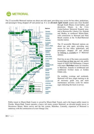 The 22 accessible Metrorail stations are about one mile apart, providing easy access for bus riders, pedestrians,
and passengers being dropped off and picked up. It is an elevated rapid transit system runs from Kendall
                                                                      through South Miami, Coral Gables, and
                                                                      downtown Miami; to the Civic
                                                                      Center/Jackson Memorial Hospital area;
                                                                      and to Brownsville, Liberty City, Hialeah,
                                                                      and Medley in northwest Miami-Dade,
                                                                      with connections to Broward and Palm
                                                                      Beach counties at the Tri-Rail/Metrorail
                                                                      transfer-station.

                                                                      The 22 accessible Metrorail stations are
                                                                      about one mile apart, providing easy
                                                                      access for bus riders, pedestrians, and
                                                                      passengers dropped off and picked
                                                                      up. Parking is available at 17 Metrorail
                                                                      stations.

                                                                      Park free at one of the many conveniently
                                                                      located Park & Ride lots and ride public
                                                                      transit to reach your destination. Connect
                                                                      with major Metrobus routes for transfers
                                                                      to Metrorail. Transfer to northbound and
                                                                      southbound Tri-Rail trains at Golden
                                                                      Glades only.

                                                                      On weekday evenings and weekends,
                                                                      Metrorail will have single tracking to do
                                                                      all necessary guide way and track
                                                                      maintenance activities. Look for station
                                                                      signs indicating the track in service.




    Public transit in Miami-Dade County is served by Miami-Dade Transit, and is the largest public transit in
    Florida. Miami-Dade Transit operates a heavy rail metro system Metrorail, an elevated people mover in
    Downtown Miami, Metro mover and the bus system, Metrobus. Currently, expansion of Metrorail is
    underway with the construction of a new Orange Line.


13 | P a g e
 