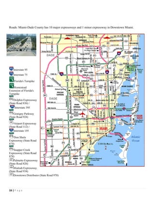 Roads: Miami-Dade County has 10 major expressways and 1 minor expressway in Downtown Miami.




   Interstate 95
   Interstate 75

    Florida's Turnpike

    Homestead
Extension of Florida's
Turnpike

    Dolphin Expressway
(State Road 836) /
    Interstate 395

    Gratigny Parkway
(State Road 924)

    Airport Expressway
(State Road 112) /
    Interstate 195

    Don Shula
Expressway (State Road
874)

    Snapper Creek
Expressway (State Road
878)
    Palmetto Expressway
(State Road 826)
    Hialeah Expressway
(State Road 934)
    Downtown Distributor (State Road 970)




16 | P a g e
 