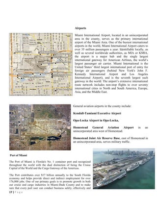 Airports

                                                        Miami International Airport, located in an unincorporated
                                                        area in the county, serves as the primary international
                                                        airport of the Miami Area. One of the busiest international
                                                        airports in the world, Miami International Airport caters to
                                                        over 35 million passengers a year. Identifiable locally, as
                                                        well as several worldwide authorities, as MIA or KMIA,
                                                        the airport is a major hub and the single largest
                                                        international gateway for American Airlines, the world’s
                                                        largest passenger air carrier. Miami International is the
                                                        United States’ third largest international port of entry for
                                                        foreign air passengers (behind New York's John F.
                                                        Kennedy International Airport and Los Angeles
                                                        International Airport), and is the seventh largest such
                                                        gateway in the world. The airport’s extensive international
                                                        route network includes non-stop flights to over seventy
                                                        international cities in North and South America, Europe,
                                                        Asia, and the Middle East.



                                                       General aviation airports in the county include:

                                                       Kendall-Tamiami Executive Airport

                                                       Opa-Locka Airport in Opa-Locka,

                                                       Homestead General Aviation Airport                  in    an
                                                       unincorporated area west of Homestead.

                                                       Homestead Joint Air Reserve Base, east of Homestead in
                                                       an unincorporated area, serves military traffic.



Port of Miami

The Port of Miami is Florida's No. 1 container port and recognized
throughout the world with the dual distinction of being the Cruise
Capital of the World and the Cargo Gateway of the Americas.

The Port contributes over $17 billion annually to the South Florida
economy and helps provide direct and indirect employment for over
176,000 jobs. One of our primary goals is to promote growth in both
our cruise and cargo industries in Miami-Dade County and to make
sure that every port user can conduct business safely, effectively and
17 | P a g e
 