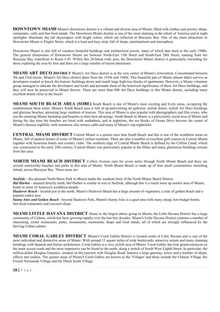 DOWNTOWN MIAMI Miami's downtown district is a vibrant and diverse area of Miami, filled with clothes and jewelry shops,
restaurants, cafés and fast-food stands. The Downtown Miami skyline is one of the most stunning in the whole of America and at night,
spotlights illuminate the tall skyscrapers with bright colors, which are reflected in Biscayne Bay. One of the main attractions in
Downtown Miami is Flagler Street, which is a loud and busy strip, full of shops, entertainment and atmosphere.

Downtown Miami is also full of countess beautiful buildings and architectural jewels, many of which date back to the early 1900s.
The general dimensions of Downtown Miami are between North-East 15th Street and South-East 24th Street, running from the
Biscayne Bay waterfront to Route I-95. Within this 28-block-wide area, the Downtown Miami district is particularly rewarding for
those exploring the area by foot and there are a large number of tourist attractions.

MIAMI ART DECO DISTRICT Miami's Art Deco district is at the very center of Miami's reinvention. Concentrated between
5th and 23rd streets, Miami's Art Deco district dates from the 1930s and 1940s. This beautiful part of Miami almost didn't survive as
developers wanted to knock the historic buildings down and install large high-rise blocks of apartments. However, a Miami volunteer
group managed to educate the developers and locals and persuade them of the historical significance of these Art Deco buildings, and
they will now be preserved in Miami forever. There are more than 800 Art Deco buildings in this Miami district, including many
excellent hotels close to the beach.

MIAMI SOUTH BEACH AREA (SOBE) South Beach is one of Miami's most exciting and lively areas, occupying the
southernmost three miles. Miami's South Beach area is full of up-and-coming art galleries, stylish diners, stylish Art Deco buildings
and glorious beaches, attracting large numbers of tourists. This area of Miami is also popular with photographers and film crews, who
use the stunning Miami backdrop and beaches to their best advantage. South Beach in Miami is a particularly social area of Miami and
during the day time the beaches are lined with sunbathers, and at nighttime, the ten blocks of Ocean Drive become the center of
Miami's famous nightlife, with numerous chic terrace cafés and many of Miami's top nightclubs.

CENTRAL MIAMI DISTRICT Central Miami is a quieter area than South Beach and this is one of the wealthiest areas on
Miami, full of palatial homes of some of Miami's richest residents. There are also a number of excellent golf courses in Central Miami,
together with luxurious hotels and country clubs. The southern edge of Central Miami Beach is defined by the Collins Canal, which
was constructed in the early 20th century. Central Miami was particularly popular in the fifties and many glamorous buildings remain
from this area.

NORTH MIAMI BEACH DISTRICT Collins Avenue runs for seven miles through North Miami Beach and there are
several noteworthy beaches and parks in this area of Miami. North Miami Beach is made up of four small communities stretching
inland, across Biscayne Bay. These areas are:

Surfside - this pleasant North Shore Park in Miami marks the southern limit of the North Miami Beach District
Bal Harbor - situated directly north, Bal Harbor is similar in size to Surfside, although this is a much more up market area of Miami,
home to some of America's wealthiest people
Haulover Beach - located just to the north, Miami's Haulover Beach has a large amount of vegetation, a mile of golden beach and a
popular nudist area
Sunny Isles and Golden Beach - beyond Haulover Park, Miami's Sunny Isles is a quiet area with many cheap, low-budget hotels,
fast-food restaurants and souvenir shops

MIAMI LITTLE HAVANA DISTRICT Home to the largest ethnic group in Miami, the Little Havana District has a large
community of Cubans, which has been growing rapidly over the last few decades. Miami's Little Havana District contains a number of
interesting, exotic restaurants, parks, monuments, memorials, shops and food stands, all of which are strongly influenced by the
thriving Cuban culture.

MIAMI CORAL GABLES DISTRICT Miami's Coral Gables District is located south of Little Havana and is one of the
most individual and distinctive areas of Miami. With around 12 square miles of wide boulevards, attractive streets and many stunning
buildings with Spanish and Italian architecture, Coral Gables is a very stylish area of Miami. Coral Gables has four grand entrances on
the main access roads and the most impressive can be found to the north, along a stretch of South-West Eighth Street. In particular, the
million-dollar Douglas Entrance, situated on the junction with Douglas Road, features a large gateway, tower and a number of shops,
offices and studios. The quieter areas of Miami's Coral Gables are known as the 'Villages' and these include the Chinese Village, the
French Normandy Village and the Dutch South Village.

19 | P a g e
 