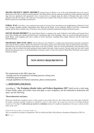 MIAMI COCONUT GROVE DISTRICT Coconut Grove in Miami is one of the most fashionable areas to be seen in
Miami and is often full of celebrities and the glitterati. This Miami district also has numerous art galleries, trendy restaurants and cafés,
huge bay-view apartments with spectacular views. Coconut Grove is situated along the shores of Biscayne Bay and is full of
characters from the last century. The main areas of Coconut Grove include Villa Vizcaya, Central Coconut Grove, Charles Avenue,
Black Coconut Grove and South Coconut Grove.


CORAL WAY Coral Way is the commercial area north of Coconut Grove and embraces the neighborhoods of Brickwell, Coral
Gate, Douglas, Parkdale-Lydedale, Shenandoah, Silver Bluff and the Roads. At the weekends, Miami's Coral Way is particularly
popular and the district contains some of America's most critically acclaimed condominium designs and historic houses.

SOUTH MIAMI DISTRICT The South Miami District is situated to the south of Miami's Coral Gables and Coconut Grove
and is full of middle-class suburbs and family homes, reaching the edge of the Everglades. There are several excellent golf courses in
South Miami, small shopping malls and a number of tourist attractions, including Parrot Jungle, Metrozoo and the Gold Coast
Railroad Museum.

MIAMI KEY BISCAYNE AREA The Key Biscayne area of Miami is a compact and well-presented community, located five
miles from the Miami coastline. Miami's Key Biscayne is an expensive place to live and contains many up market houses and condos -
Richard Nixon once has his presidential winter house is this area of Miami. There are several good beaches in Key Biscayne and a
state park, with an excellent cycle path running the entire length of the park. Unless you have a private yacht, the only way to reach
Miami's Key Biscayne area is via the Rickenbacker Causeway, which is a four mile stretch of South-West 25th Road, to the south of
Downtown Miami.




                                                         NEW OFFICE REQUIREMENTS




The requirements to the office space are:
- Enough room for 20 employees including spacious waiting room.
- Preferably good condition.
- Enough capabilities for Internet connection, phone communication.

1. – DIMENSION AND SPACE.

According to “ The Workplace (Health, Safety and Welfare) Regulations 1992” which covers a wide range
of basic health, safety and welfare issues and apply to most workplaces, the title dedicated to dimensions and
space, says the following,

“Room dimensions and space,

Workrooms should have enough free space to allow people to move about with ease. The volume of the room when empty, divided by
the number of people normally working in it, should be at least 11 cubic metres. All or part of a room over 3.0 m high should be
counted as 3.0 m high. 11 cubic metres per person is a minimum and may be insufficient depending on the layout, contents and the
nature of the work. “


Workplace health, safety and welfare: A short guide for managers 3 of
They are amended by the Quarries Regulations 1999, the Health and Safety (Miscellaneous Amendments) Regulations 2002, the
20 | P a g e
 