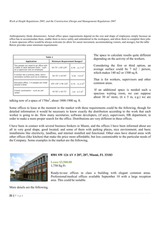 Work at Height Regulations 2005, and the Construction (Design and Management) Regulations 2007


.

Anthropometry (body dimensions). Actual office space requirements depend on the size and shape of employees simply because an
office has to accommodate them, enable them to move safely and unhindered in the workspace, and allow them to complete their jobs.
A more spacious office would be always welcome (to allow for easier movement, accommodating visitors, and storage), but the table
Below provides some minimum requirements:


                                                                             The space to calculate results quite different
                                                                             depending on the activity of the workers.

                                                                             Considering the first or third option, an
                                                                             average surface could be 7 m2 / person,
                                                                             which makes 140 m2 or 1500 sq ft.

                                                                             That is for workers, supervisors and other
                                                                             common areas.

                                                                              If an additional space is needed such a
                                                                             spacious waiting room, we can suppose
                                                                             about 30 m2 more, (6 x 5 m, e.g.) we are
talking now of a space of 170m2, about 1800-1900 sq. ft.

Some offices to lease at the moment in the market with these requirements could be the following, though for
detailed information it would be necessary to know exactly the distribution according to the work that each
worker is going to do. How many secretaries, software developers, (if any), supervisors, HR department, in
order to make a more proper search for the office. Distributions are very different in these offices.

I have been in contact with several business brokers in Miami, and the offices I have been informed about are
all in very good shape, good located, and some of them with parking places, nice environment, and basic
installations like electricity, landline, and internet installed and functional. Other ones have shared areas with
other offices (like kitchen) that make the price more affordable, but less customizable to the particular needs of
the Company. Some examples in the market are the following,



                                      8501 SW 124 AV # 207, 207, Miami, FL 33183

                                      Lease $3,500.00
                                      1,750 Sq Ft

                                      Ready-to-use offices in class a building with elegant common areas.
                                      Professional/medical offices available September 10 with a large reception
                                      area. This could be suitable.

More details are the following,

21 | P a g e
 