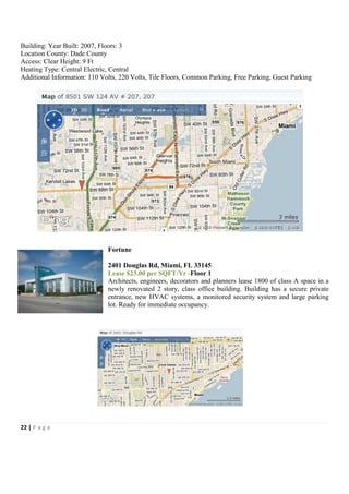 Building: Year Built: 2007, Floors: 3
Location County: Dade County
Access: Clear Height: 9 Ft
Heating Type: Central Electric, Central
Additional Information: 110 Volts, 220 Volts, Tile Floors, Common Parking, Free Parking, Guest Parking




                              Fortune

                              2401 Douglas Rd, Miami, FL 33145
                              Lease $23.00 per SQFT/Yr -Floor 1
                              Architects, engineers, decorators and planners lease 1800 of class A space in a
                              newly renovated 2 story, class office building. Building has a secure private
                              entrance, new HVAC systems, a monitored security system and large parking
                              lot. Ready for immediate occupancy.




22 | P a g e
 