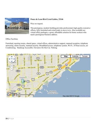 Ponce de Leon Blvd Coral Gables, 33146

                                Price on request.

                                This prestigious, modern building provides professional, high quality executive
                                offices, fully furnished and wired ready to move in to. Also available are
                                virtual office packages, a great, affordable solution for home workers who
                                need a prestigious business address.

Office Facilities

Furnished, meeting rooms, shared space, virtual offices, administrative support, manned reception, telephone
answering, alarm security, manned security. Broadband access, telephone system, Wi-Fi, 24 Hour access, air
Conditioning Handicap Accessible. Elevators On Site Car. Parking




23 | P a g e
 