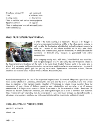 Broadband Internet / T1         AV equipment
ISDN                            Conference suite
Meeting rooms                   24-hour access
Close to mainline train station Security system
Reception services              IT support
Close to underground network Air-conditioning
Videoconferencing



SOME PRELIMINAR CONCLUSIONS.

                                    In order to be more accurate, it is necessary – besides of the budget- to
                                    know how many departments there will be in the office, people working in
                                    each one (for the distribution) what kind of technology is necessary to be
                                    ready, etc. Almost all the offices available are in very good shape,
                                    furnished, well communicated, near the main roads, or if they are in Miami
                                    Downtown or Brickell area, transport is guaranteed with public
                                    transportation.

                                      If the company usually works with banks, Miami Brickell area would be –
                                     from my personal point of view- absolutely the perfect location, since it is
the financial district with almost all the banks in the main street, Brickell Avenue, and it is the safest area in
Miami. It is surrounded by high condominium towers where people usually rent apartments at very reasonable
prices, with swimming pools, gym and parking each tower. Supermarkets, restaurants, schools, libraries,
amenities and facilities could be easily found in Miami Brickell area, too.



Advertisements depend on the kind of the target the Company would like to reach. Magazines, specialized local
press, and the Chamber of Commerce, specially this one, open here the door to new clients. I have been several
times in meetings of the German-English Chamber of Commerce in Miami, where members have the
opportunity of meet clients of different countries, new relationships, and specially, a lot of amazing
opportunities. It is important to remember Miami is the door to the Latin-American market. Sometimes the
Spanish and Italian Chamber of Commerce joins and together organizes an event to introduce new members.
These reunions are very interesting from the social point of view, since many contacts can be made in order to
introduce a new company, members, and colleagues in the incredible, cosmopolite ambient of Miami.



MARIA DEL CARMEN PIQUERAS SORIA

ASSISTANT MANAGER

MIAMI, USA.




26 | P a g e
 