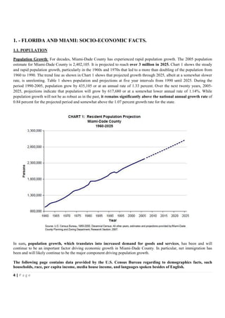 1. - FLORIDA AND MIAMI: SOCIO-ECONOMIC FACTS.
1.1. POPULATION

Population Growth: For decades, Miami-Dade County has experienced rapid population growth. The 2005 population
estimate for Miami-Dade County is 2,402,105. It is projected to reach over 3 million in 2025. Chart 1 shows the steady
and rapid population growth, particularly in the 1960s and 1970s that led to a more than doubling of the population from
1960 to 1990. The trend line as shown in Chart 1 shows that projected growth through 2025, albeit at a somewhat slower
rate, is unrelenting. Table 1 shows population and projections at five year intervals from 1990 until 2025. During the
period 1990-2005, population grew by 435,105 or at an annual rate of 1.33 percent. Over the next twenty years, 2005-
2025, projections indicate that population will grow by 617,680 or at a somewhat lower annual rate of 1.14%. While
population growth will not be as robust as in the past, it remains significantly above the national annual growth rate of
0.84 percent for the projected period and somewhat above the 1.07 percent growth rate for the state.




In sum, population growth, which translates into increased demand for goods and services, has been and will
continue to be an important factor driving economic growth in Miami-Dade County. In particular, net immigration has
been and will likely continue to be the major component driving population growth.

The following page contains data provided by the U.S. Census Bureau regarding to demographics facts, such
households, race, per capita income, media house income, and languages spoken besides of English.

4|Page
 