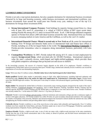 1.2 FOREIGN DIRECT INVESTMENT

Florida is not only a top tourism destination, but also a popular destination for international business investment.
Attracted by its large and booming economy, stable business environment, and international workforce, new
business investments from around the world pour into Florida every year, making it one of the top U.S.
destinations for foreign direct investment (FDI).

    •    Strong International Company Presence: Total holdings by majority foreign-owned firms (i.e. those
         with at least 50% non-U.S. ownership) it is valued at US$33.6 billion in 2007 (most recent data),
         ranking Florida 9th among all U.S. states in inward FDI stock. In all, 1,500 foreign-affiliated companies
         operate in Florida from about 2,400 individual locations around the state. International firms use Florida
         to access emerging markets in Latin America and the Caribbean, as well as the vast U.S. market.

    •    International Financial Cluster: Miami is second only to New York as a U.S. center for international
         banking. Over 70 foreign and domestic banks active in international trade and finance have offices in
         Florida, including six of the ten largest banks in the world. The International Banking Community in
         Florida provides tremendous value to companies doing international business, particularly with Latin
         America.

    •    Cosmopolitan Workforce: In 2007, Florida ranked 6th among all U.S. states in total employment by
         majority foreign-owned firms, which provided jobs for 245,800 Floridians. International employers
         value the state’s culturally diverse, multi-lingual and highly-skilled workforce, which provides them
         with global competitive advantages that go beyond cost and access to markets.

In the knowledge economy, the success of a business largely depends on the skills of its employees. Florida’s workforce is
strengthened by skilled labor and an ever-growing talent pool. Florida's large, talented and culturally diverse workforce can exceed the
expectations of even the most demanding employers.

Large: With more than 9.2 million workers, Florida's labor force is the fourth largest in the United States.

Highly-qualified: Florida's labor market is particularly strong in high value added businesses, including high-tech industries and
international trade. Ranked 4th in the nation for high tech employment by TechAmerica’s Cyberstates report, Florida boasts
more than 280,000 high-tech workers. The talent pool is also deep in workers with advanced degrees, positioning Florida 11th among
all states.

Highly-skilled: The demand for skilled labor in Florida is answered by many training programs designed for the needs of the state’s
leading industries. Customized programs and incentives, such as Quick Response Training, Incumbent Worker Training and the
industry-specific BANNER Centers Program provide skilled labor to employers in less time and at lower costs. Florida's workforce
was recently ranked No. 1 in the nation on CNBC's America’s Top States for Business.

Educated: Florida’s renowned colleges and universities, technical institutions and community colleges provide a continuous supply of
workers with higher education. All Florida residents live within 50 miles of a post-secondary educational institution. Not surprisingly,
the number of Floridians with Associate, Bachelor and Advanced degrees has increased at almost double the national rate since 2000,
strengthening the Florida workforce and providing added value to employers.

Culturally diverse: Florida's workforce is one of the most diverse in the nation, both culturally and linguistically. Over 3.2 million
residents were born outside the United States, and many Floridians speak one or more of over 90 languages. Florida has a particularly
strong representation of Spanish, French, and Portuguese speakers.

Employer-friendly: Florida, a right-to-work state, is one of only ten states with a right-to-work provision in the state constitution.
Florida also has one of the lowest unionization rates in the country at about 6.4 percent, and the third lowest unionization rate in
manufacturing at 2.6 percent.

6|Page
 