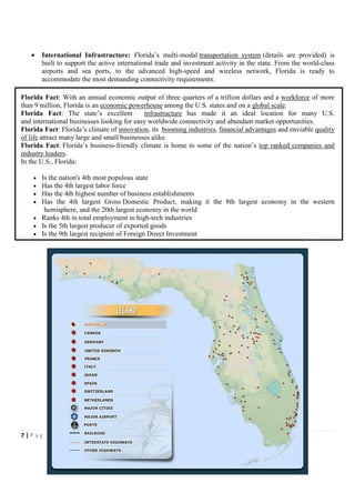•    International Infrastructure: Florida’s multi-modal transportation system (details are provided) is
        built to support the active international trade and investment activity in the state. From the world-class
        airports and sea ports, to the advanced high-speed and wireless network, Florida is ready to
        accommodate the most demanding connectivity requirements.

Florida Fact: With an annual economic output of three quarters of a trillion dollars and a workforce of more
than 9 million, Florida is an economic powerhouse among the U.S. states and on a global scale.
Florida Fact: The state’s excellent          infrastructure has made it an ideal location for many U.S.
and international businesses looking for easy worldwide connectivity and abundant market opportunities.
Florida Fact: Florida’s climate of innovation, its booming industries, financial advantages and enviable quality
of life attract many large and small businesses alike.
Florida Fact: Florida’s business-friendly climate is home to some of the nation’s top ranked companies and
industry leaders.
In the U.S., Florida:

    • Is the nation's 4th most populous state
    • Has the 4th largest labor force
    • Has the 4th highest number of business establishments
    • Has the 4th largest Gross Domestic Product, making it the 8th largest economy in the western
       hemisphere, and the 20th largest economy in the world
    • Ranks 4th in total employment in high-tech industries
    • Is the 5th largest producer of exported goods
    • Is the 9th largest recipient of Foreign Direct Investment




7|Page
 