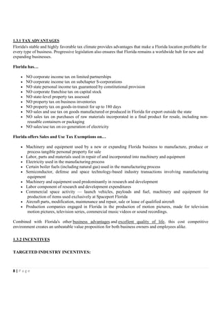 3 FINANCIAL AND TAX ADVANTAGES AND INCENTIVES

1.3.1 TAX ADVANTAGES
Florida's stable and highly favorable tax climate provides advantages that make a Florida location profitable for
every type of business. Progressive legislation also ensures that Florida remains a worldwide hub for new and
expanding businesses.

Florida has…

    • NO corporate income tax on limited partnerships
    • NO corporate income tax on subchapter S-corporations
    • NO state personal income tax guaranteed by constitutional provision
    • NO corporate franchise tax on capital stock
    • NO state-level property tax assessed
    • NO property tax on business inventories
    • NO property tax on goods-in-transit for up to 180 days
    • NO sales and use tax on goods manufactured or produced in Florida for export outside the state
    • NO sales tax on purchases of raw materials incorporated in a final product for resale, including non-
      reusable containers or packaging
    • NO sales/use tax on co-generation of electricity

Florida offers Sales and Use Tax Exemptions on…

    •   Machinery and equipment used by a new or expanding Florida business to manufacture, produce or
         process tangible personal property for sale
    •   Labor, parts and materials used in repair of and incorporated into machinery and equipment
    •   Electricity used in the manufacturing process
    •   Certain boiler fuels (including natural gas) used in the manufacturing process
    •   Semiconductor, defense and space technology-based industry transactions involving manufacturing
         equipment
    •   Machinery and equipment used predominantly in research and development
    •   Labor component of research and development expenditures
    •   Commercial space activity — launch vehicles, payloads and fuel, machinery and equipment for
         production of items used exclusively at Spaceport Florida
    •   Aircraft parts, modification, maintenance and repair, sale or lease of qualified aircraft
    •   Production companies engaged in Florida in the production of motion pictures, made for television
         motion pictures, television series, commercial music videos or sound recordings.

Combined with Florida's other business advantages and excellent quality of life, this cost competitive
environment creates an unbeatable value proposition for both business owners and employees alike.

1.3.2 INCENTIVES

TARGETED INDUSTRY INCENTIVES:



8|Page
 
