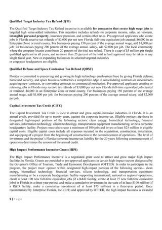 Qualified Target Industry Tax Refund (QTI)

The Qualified Target Industry Tax Refund incentive is available for companies that create high wage jobs in
targeted high value-added industries. This incentive includes refunds on corporate income, sales, ad valorem,
intangible personal property, insurance premium, and certain other taxes. Pre-approved applicants who create
jobs in Florida receive tax refunds of $3,000 per net new Florida full-time equivalent job created; $6,000 in an
Enterprise Zone or rural county. For businesses paying 150 percent of the average annual wage, add $1,000 per
job; for businesses paying 200 percent of the average annual salary, add $2,000 per job. The local community
where the company locates contributes 20 percent of the total tax refund. There is a cap of $5 million per single
qualified applicant in all years, and no more than 25 percent of the total refund approved may be taken in any
single fiscal year. New or expanding businesses in selected targeted industries
or corporate headquarters are eligible.

Qualified Defense and Space Contractor Tax Refund (QDSC)

Florida is committed to preserving and growing its high technology employment base by giving Florida defense,
homeland security, and space business contractors a competitive edge in consolidating contracts or subcontracts,
acquiring new contracts, or converting contracts to commercial production. Pre-approved applicants creating or
retaining jobs in Florida may receive tax refunds of $3,000 per net new Florida full-time equivalent job created
or retained; $6,000 in an Enterprise Zone or rural county. For businesses paying 150 percent of the average
annual wage, add $1,000 per job; for businesses paying 200 percent of the average annual salary, add $2,000
per job.

Capital Investment Tax Credit (CITC)

The Capital Investment Tax Credit is used to attract and grow capital-intensive industries in Florida. It is an
annual credit, provided for up to twenty years, against the corporate income tax. Eligible projects are those in
designated high-impact portions of the following sectors: clean energy, biomedical technology, financial
services, information technology, silicon technology, transportation equipment manufacturing, or be a corporate
headquarters facility. Projects must also create a minimum of 100 jobs and invest at least $25 million in eligible
capital costs. Eligible capital costs include all expenses incurred in the acquisition, construction, installation,
and equipping of a project from the beginning of construction to the commencement of operations. The level of
investment and the project’s Florida corporate income tax liability for the 20 years following commencement of
operations determines the amount of the annual credit.

High Impact Performance Incentive Grant (HIPI)

The High Impact Performance Incentive is a negotiated grant used to attract and grow major high impact
facilities in Florida. Grants are provided to pre-approved applicants in certain high-impact sectors designated by
the Governor's Office of Tourism, Trade and Economic Development (OTTED). In order to participate in the
program, the project must: operate within designated high-impact portions of the following sectors-- clean
energy, biomedical technology, financial services, silicon technology, and transportation equipment
manufacturing or be a corporate headquarters facility supporting international, national or regional operations;
create at least 100 new full-time equivalent jobs (if a R&D facility, create at least 75 new full-time equivalent
jobs) in Florida in a three-year period; and make a cumulative investment in the state of at least $100 million (if
a R&D facility, make a cumulative investment of at least $75 million) in a three-year period. Once
recommended by Enterprise Florida, Inc. (EFI) and approved by OTTED, the high impact business is awarded

9|Page
 