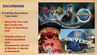 EXCURSIONS
 Full Day Excursions
1 per week:
Miami City Tour with
Bay Cruise and
Dinner at Hard Rock
Café
Orlando choice of
visit to one theme
park:
Disneyworld, Univers
al Studios or Islands
of Adventure

 