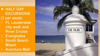  HALF DAY
EXCURSIONS
(3 per week)
Ft. Lauderdale
city walk and
River Cruise
Everglades
South Beach
Miami
Aventura Mall

 