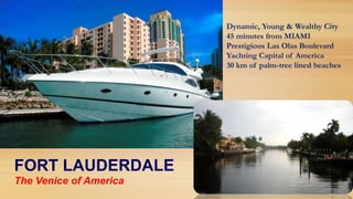 Dynamic, Young & Wealthy City
45 minutes from MIAMI
Prestigious Las Olas Boulevard
Yachting Capital of America
30 km of palm-tree lined beaches

FORT LAUDERDALE
The Venice of America

 