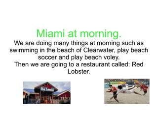 Miami at morning.
We are doing many things at morning such as
swimming in the beach of Clearwater, play beach
soccer and play beach voley.
Then we are going to a restaurant called: Red
Lobster.
 