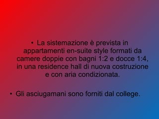 • La sistemazione è prevista in
appartamenti en-suite style formati da
camere doppie con bagni 1:2 e docce 1:4,
in una residence hall di nuova costruzione
e con aria condizionata.
• Gli asciugamani sono forniti dal college.
 