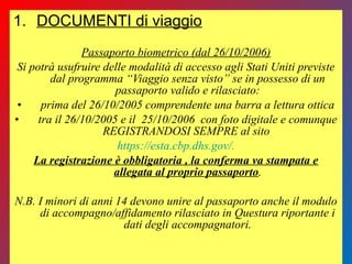 1. DOCUMENTI di viaggio
Passaporto biometrico (dal 26/10/2006)
Si potrà usufruire delle modalità di accesso agli Stati Uniti previste
dal programma “Viaggio senza visto” se in possesso di un
passaporto valido e rilasciato:
• prima del 26/10/2005 comprendente una barra a lettura ottica
• tra il 26/10/2005 e il 25/10/2006 con foto digitale e comunque
REGISTRANDOSI SEMPRE al sito
https://esta.cbp.dhs.gov/.
La registrazione è obbligatoria , la conferma va stampata e
allegata al proprio passaporto.
N.B. I minori di anni 14 devono unire al passaporto anche il modulo
di accompagno/affidamento rilasciato in Questura riportante i
dati degli accompagnatori.
 
