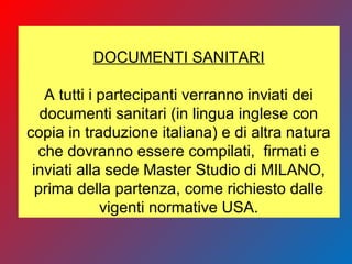 DOCUMENTI SANITARI
A tutti i partecipanti verranno inviati dei
documenti sanitari (in lingua inglese con
copia in traduzione italiana) e di altra natura
che dovranno essere compilati, firmati e
inviati alla sede Master Studio di MILANO,
prima della partenza, come richiesto dalle
vigenti normative USA.
 